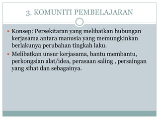 3. KOMUNITI PEMBELAJARAN

 Konsep: Persekitaran yang melibatkan hubungan
  kerjasama antara manusia yang memungkinkan
  berlakunya perubahan tingkah laku.
 Melibatkan unsur kerjasama, bantu membantu,
  perkongsian alat/idea, perasaan saling , persaingan
  yang sihat dan sebagainya.
 