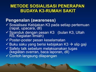 METODE SOSIALISASI PENERAPAN  BUDAYA K3-RUMAH SAKIT Pengenalan (awareness)   Sosialisasi Kebijakan K3 pada setiap pertemuan (rapat, upacara, dll) Spanduk dengan pesan K3  (bulan K3, Ultah RS, Kegiatan Ilmiah) Poster-poster pesan keselamatan Buku saku yang berisi kebijakan K3    slip gaji Safety talk sebelum melaksanakan tugas (kegiatan overran, baca laporan, dll) Contoh langsung dilapangan   
