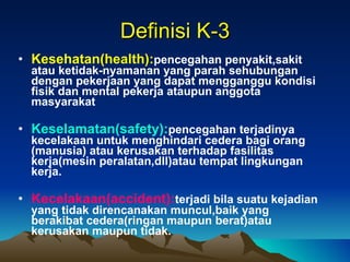 Definisi K-3 Kesehatan(health): pencegahan penyakit,sakit atau ketidak-nyamanan yang parah sehubungan dengan pekerjaan yang dapat mengganggu kondisi fisik dan mental pekerja ataupun anggota masyarakat Keselamatan(safety): pencegahan terjadinya kecelakaan untuk menghindari cedera bagi orang (manusia) atau kerusakan terhadap fasilitas kerja(mesin peralatan,dll)atau tempat lingkungan kerja. Kecelakaan(accident): terjadi bila suatu kejadian yang tidak direncanakan muncul,baik yang berakibat cedera(ringan maupun berat)atau kerusakan maupun tidak. 