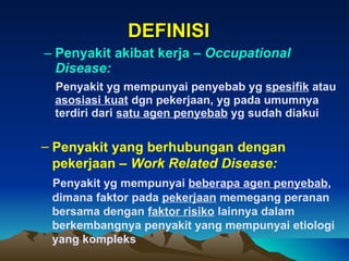 DEFINISI Penyakit akibat kerja –  Occupational Disease: Penyakit yg mempunyai penyebab yg  spesifik  atau  asosiasi kuat  dgn pekerjaan, yg pada umumnya terdiri dari  satu agen penyebab  yg sudah diakui Penyakit yang berhubungan dengan pekerjaan –  Work Related Disease: Penyakit yg mempunyai  beberapa agen penyebab , dimana faktor pada  pekerjaan  memegang peranan bersama dengan  faktor risiko  lainnya dalam berkembangnya penyakit yang mempunyai etiologi yang kompleks 