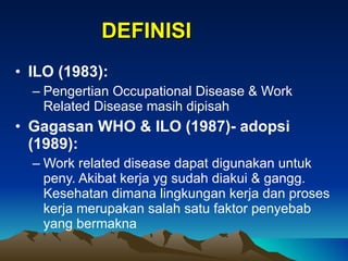 ILO (1983):   Pengertian Occupational Disease & Work Related Disease masih dipisah  Gagasan WHO & ILO (1987)- adopsi (1989): Work related disease dapat digunakan untuk peny. Akibat kerja yg sudah diakui & gangg. Kesehatan dimana lingkungan kerja dan proses kerja merupakan salah satu faktor penyebab yang bermakna DEFINISI 