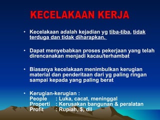 Kecelakaan adalah kejadian yg  tiba-tiba ,  tidak terduga dan tidak diharapkan.  Dapat menyebabkan proses pekerjaan yang telah direncanakan menjadi kacau/terhambat Biasanya kecelakaan menimbulkan kerugian material dan penderitaan dari yg paling ringan sampai kepada yang paling berat Kerugian-kerugian : People : Luka, cacat, meninggal Properti : Kerusakan bangunan & peralatan Profit : Rupiah, $, dll  KECELAKAAN KERJA 