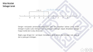 Nilai Mutlak
Sebagai Jarak
0 1 2 3 4-4 -3 -2 -1 ......
Dengan menjawab pertanyaan-pertanyaan tadi, kita dapatkan bahwa jarak antara
bilangan 0 pada suatu bilangan real 𝑥 pada garis bilangan dapat dinyatakan sebagai
harga mutlak dari 𝑥 atau ditulis 𝑥 .
Begitu juga dengan 𝑥 − 𝑎 dapat menyatakan jarak antara dua bilangan real, yaitu 𝑎
dan 𝑥 pada garis bilangan.
−4 = 4
−1 − 3 = 3 − (−1) = 4
 