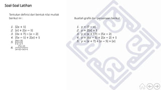 Soal-Soal Latihan
Tentukan definisi dari bentuk nilai mutlak
berikut ini :
1. 2𝑥 + 1
2. 𝑥 + 2 𝑥 − 1
3. 3𝑥 + 7 − 𝑥 − 2
4. 5𝑥 − 1 + 2 𝑥 + 1
5.
4𝑥−3
5−𝑥
6.
7𝑥−2
𝑥+2 − 𝑥 +1
Buatlah grafik dari persamaan berikut :
1. 𝑦 = 7 − 𝑥
2. 𝑦 = 2 𝑥 + 1
3. 𝑦 = 𝑥 + 17 − 5𝑥 − 2
4. 𝑦 = 6𝑥 − 1 + 2 𝑥 − 2 + 1
5. 𝑦 = 𝑥 + 7 + 𝑥 − 5 + 𝑥
 
