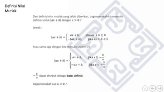 Definisi Nilai
Mutlak
Dari definisi nilai mutlak yang telah diberikan, bagaimanakah kita menulis
definisi untuk 𝑎𝑥 + 𝑏 dengan 𝑎 > 0 ?
Jawab :
𝑎𝑥 + 𝑏 =
𝑎𝑥 + 𝑏, jika 𝑎𝑥 + 𝑏 ≥ 0
− 𝑎𝑥 + 𝑏 , jika 𝑎𝑥 + 𝑏 < 0
Atau sama saja dengan kita menulis seperti ini
𝑎𝑥 + 𝑏 =
𝑎𝑥 + 𝑏, jika 𝑥 ≥ −
𝑏
𝑎
−𝑎𝑥 − 𝑏, jika 𝑥 < −
𝑏
𝑎
−
𝑏
𝑎
dapat disebut sebagai batas definisi.
Bagaimanakah jika 𝑎 < 0 ?
 
