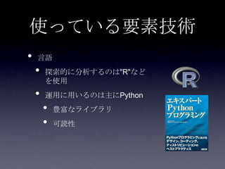 使っている要素技術
•   言語
    •   探索的に分析するのは"R"など
        を使用
    •   運用に用いるのは主にPython
        •   豊富なライブラリ
        •   可読性
 