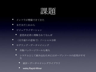 課題
•   インフラが整備できてきた

•   まだまだこれから

•   ビジュアライゼーション

    •   意思決定者に理解されてなんぼ

•   （文字通りの意味で）ソーシャル分析

•   モデリング・データマイニング

    •   市販パッケージツールも導入

    •   システムとして組み込むためにはオープンソースの活用が不可
        欠

        •   統計・データマイニングライブラリ

        •   weka,Rapid-Miner
 