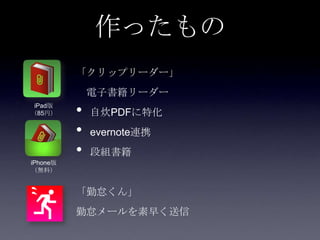 作ったもの
          「クリップリーダー」
              電子書籍リーダー
 iPad版
（85円）     •   自炊PDFに特化
          •   evernote連携
          •   段組書籍
iPhone版
（無料）


          「勤怠くん」
          勤怠メールを素早く送信
 