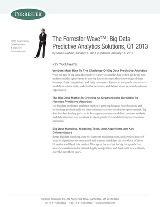 Forrester research, inc., 60 Acorn park Drive, cambridge, mA 02140 usA
tel: +1 617.613.6000 | Fax: +1 617.613.5000 | www.forrester.com
The Forrester Wave™: Big Data
Predictive Analytics Solutions, Q1 2013
by mike Gualtieri, January 3, 2013 | updated: January 13, 2013
For: Application
Development
& Delivery
professionals
Key TaKeaWays
Vendors Must Rise To The Challenge of Big data predictive analytics
With the rise of big data, the predictive analytics market has woken up; firms now
understand the opportunity to use big data to increase their knowledge of their
business, their competitors, and their customers. Firms can use predictive analytics
models to reduce risks, make better decisions, and deliver more personal customer
experiences.
The Big data Market is Growing as organizations scramble To
harness predictive analytics
The big data predictive analytics market is growing because more business and
technology professionals see these solutions as a way to address opportunities. Big
data involves finding patterns in heterogeneous sources of data; business analysts
and data scientists can use these to create predictive models to improve business
outcomes.
Big data handling, Modeling Tools, and algorithms are Key
differentiators
Better big data handling, easy-to-learn/use modeling tools, and a wide choice of
analysis algorithms for structured and unstructured data dictate which of these
10 vendors will lead this market. We expect the market for big data predictive
analytics solutions to be vibrant, highly competitive, and flush with new entrants
over the next three years.
 