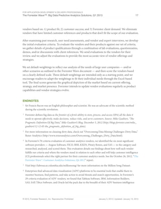 For Application Development & Delivery Professionals
The Forrester Wave™: Big Data Predictive Analytics Solutions, Q1 2013 17
© 2013, Forrester Research, Inc. Reproduction Prohibited January 3, 2013 | Updated: January 13, 2013
vendors based on: 1) product fit; 2) customer success; and 3) Forrester client demand. We eliminate
vendors that have limited customer references and products that don’t fit the scope of our evaluation.
After examining past research, user need assessments, and vendor and expert interviews, we develop
the initial evaluation criteria. To evaluate the vendors and their products against our set of criteria,
we gather details of product qualifications through a combination of lab evaluations, questionnaires,
demos, and/or discussions with client references. We send evaluations to the vendors for their
review, and we adjust the evaluations to provide the most accurate view of vendor offerings and
strategies.
We set default weightings to reflect our analysis of the needs of large user companies — and/or
other scenarios as outlined in the Forrester Wave document — and then score the vendors based
on a clearly defined scale. These default weightings are intended only as a starting point, and we
encourage readers to adapt the weightings to fit their individual needs through the Excel-based
tool. The final scores generate the graphical depiction of the market based on current offering,
strategy, and market presence. Forrester intends to update vendor evaluations regularly as product
capabilities and vendor strategies evolve.
Endnotes
1
	 Sir Francis Bacon was an English philosopher and scientist. He was an advocate of the scientific method
during the scientific revolution.
2
	 Forrester defines big data as the frontier of a firm’s ability to store, process, and access (SPA) all the data it
needs to operate effectively, make decisions, reduce risks, and serve customers. Source: Mike Gualtieri, “The
Pragmatic Definition Of Big Data,” Mike Gualtieri’s Blog, December 5, 2012 (http://blogs.forrester.com/mike_
gualtieri/12-12-05-the_pragmatic_definition_of_big_data).
3
	 For more information on cleaning dirty data, check out “Overcoming Data Mining Challenges: Dirty Data,”
Rexer Analytics (http://www.rexeranalytics.com/Overcoming_Challenges_Dirty_Data.html).
4
	 In Forrester’s 70-criteria evaluation of customer analytics vendors, we identified the six most significant
software providers — Angoss Software, FICO, IBM, KXEN, Pitney Bowes, and SAS — in the category and
researched, analyzed, and scored them. This evaluation details our findings about how well each vendor
fulfills our criteria and where the vendors stand in relation to each other and will help customer intelligence
(CI) professionals select the right partner for their customer analytics needs. See the October 26, 2012, “The
Forrester Wave™: Customer Analytics Solutions, Q4 2012” report.
5
	 Visit http://labrosa.ee.columbia.edu/millionsong/ for more information on the Million Song Dataset.
6
	 Enterprises find advanced data visualization (ADV) platforms to be essential tools that enable them to
monitor business, find patterns, and take action to avoid threats and snatch opportunities. In Forrester’s
29-criteria evaluation of ADV vendors, we found that Tableau Software, IBM, Information Builders,
SAS, SAP, Tibco Software, and Oracle led the pack due to the breadth of their ADV business intelligence
 