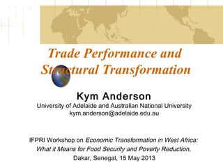Trade Performance and
Structural Transformation
Kym Anderson
University of Adelaide and Australian National University
kym.anderson@adelaide.edu.au
IFPRI Workshop on Economic Transformation in West Africa:
What it Means for Food Security and Poverty Reduction,
Dakar, Senegal, 15 May 2013
 