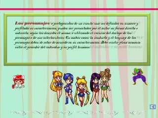 Los personajes o protagonistas de un cuento, una vez definidos su numero y
perfilada su caracterización, pueden ser presentados por el autor en forma directa o
indirecta, según los describa él mismo, o utilizando el recurso del dialogo de los
personajes o de sus interlocutores. En ambos casos, la conducta y el lenguaje de los
personajes deben de estar de acuerdo en su caracterización. Debe existir plena armonía
entre el proceder del individuo y su perfil humano.
 