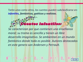 Tanto unos como otros, los cuentos pueden subclasificarse en:
infantiles, fantásticos, poéticos y realistas.
Cuentos infantiles:Cuentos infantiles:
Se caracterizan por que contienen una enseñanza
moral; su trama es sencilla y tienen un libre
desarrollo imaginativo. Se ambientan en un mundo
fantástico donde todo es posible. Autores destacados
en este genero son Andersen y Perrault.
 