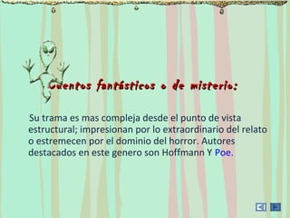 Cuentos fantásticos o de misterio:Cuentos fantásticos o de misterio:
Su trama es mas compleja desde el punto de vista
estructural; impresionan por lo extraordinario del relato
o estremecen por el dominio del horror. Autores
destacados en este genero son Hoffmann Y Poe.
 