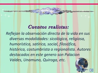 Cuentos realistas:Cuentos realistas:
Reflejan la observación directa de la vida en sus
diversas modalidades: sicológica, religiosa,
humorística, satírica, social, filosófica,
histórica, costumbrista o regionalista. Autores
destacados en este genero son Palacion
Valdes, Unamuno, Quiroga, etc.
 