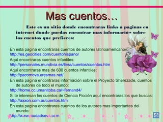 MasMas cuentos…cuentos…
Este es un sitio donde encontraras links a paginas en
internet donde puedas encontrar mas información sobre
los cuentos que prefieres:
En esta pagina encontraras cuentos de autores latinoamericanos:
http://es.geocities.com/cuentohispano/
Aquí encontraras cuentos infantiles:
http://personales.mundivia.es/llera/cuentos/cuentos.htm
Aquí encontraras mas de 600 cuentos infantiles:
http://pacomova.eresmas.net/
En esta pagina encontraras información sobre el Proyecto Sherezade, cuentos
de autores de todo el mundo:
http://home.cc.umanitoba.ca/~fernand4/
Si te interesan los cuentos de Ciencia Ficción aquí encontraras los que buscas:
http://axxon.com.ar/cuentos.htm
En esta pagina encontraras cuentos de los autores mas importantes del
mundo:
http://www.ciudadseva.com
 