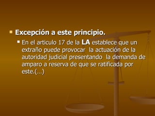 Excepción a este principio.   En el articulo 17 de la  LA  establece que un extraño puede provocar  la actuación de la autoridad judicial presentando  la demanda de amparo a reserva de que se ratificada por este.(…) 