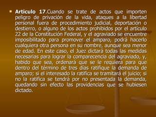 Articulo 17 .Cuando se trate de actos que importen peligro de privación de la vida, ataques a la libertad personal fuera de procedimiento judicial, deportación o destierro, o alguno de los actos prohibidos por el artículo 22 de la Constitución Federal, y el agraviado se encuentre imposibilitado para promover el amparo, podrá hacerlo cualquiera otra persona en su nombre, aunque sea menor de edad. En este caso, el Juez dictará todas las medidas necesarias para lograr la comparecencia del agraviado, y, habido que sea, ordenará que se le requiera para que dentro del término de tres días ratifique la demanda de amparo; si el interesado la ratifica se tramitará el juicio; si no la ratifica se tendrá por no presentada la demanda, quedando sin efecto las providencias que se hubiesen dictado. 