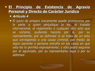 El Principio de Existencia de Agravio Personal y Directo de Carácter Jurídico Artículo 4 El juicio de amparo únicamente puede promoverse por la parte a quien perjudique la ley, el tratado internacional, el reglamento o cualquier otro acto que se reclame, pudiendo hacerlo por sí, por su representante, por su defensor si se trata de un acto que corresponda a una causa criminal, por medio de algún pariente o persona extraña en los casos en que esta ley lo permita expresamente; y sólo podrá seguirse por el agraviado, por su representante legal o por su defensor. 