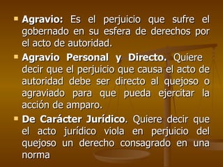 Agravio:  Es el perjuicio que sufre el gobernado en su esfera de derechos por el acto de autoridad. Agravio Personal y Directo.  Quiere  decir que el perjuicio que causa el acto de autoridad debe ser directo al quejoso o agraviado para que pueda ejercitar la acción de amparo. De Carácter Jurídico . Quiere decir que el acto jurídico viola en perjuicio del quejoso un derecho consagrado en una norma   
