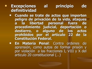 Excepciones al principio de definitividad Cuando se trate de actos que importen   peligro de privación de la vida, ataques a la libertad personal fuera de procedimiento judicial, deportación o destierro, o alguno de los actos prohibidos por el artículo 22 de la Constitución Federal. En Materia Penal : Contra ordenes de aprensión, como autos de formal prisión y por violación  a las fracciones I, VIII y X del articulo 20 constitucional (…) 