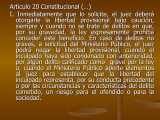 Articulo 20 Constitucional (…) I. Inmediatamente que lo solicite, el juez deberá otorgarle la libertad provisional bajo caución, siempre y cuando no se trate de delitos en que, por su gravedad, la ley expresamente prohíba conceder este beneficio. En caso de delitos no graves, a solicitud del Ministerio Público, el juez podrá negar la libertad provisional, cuando el inculpado haya sido condenado con anterioridad, por algún delito calificado como  grave por la ley o, cuando el Ministerio Público aporte elementos al juez para establecer que la libertad del inculpado representa, por su conducta precedente o por las circunstancias y características del delito cometido, un riesgo para el ofendido o para la sociedad. 