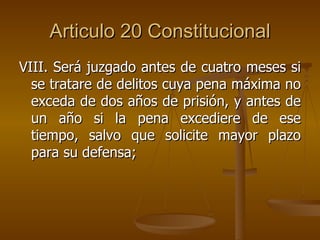 Articulo 20 Constitucional VIII. Será juzgado antes de cuatro meses si se tratare de delitos cuya pena máxima no exceda de dos años de prisión, y antes de un año si la pena excediere de ese tiempo, salvo que solicite mayor plazo para su defensa; 