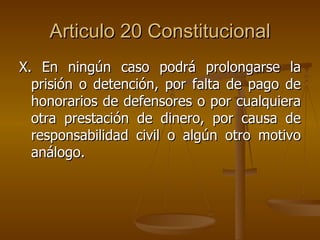 Articulo 20 Constitucional X. En ningún caso podrá prolongarse la prisión o detención, por falta de pago de honorarios de defensores o por cualquiera otra prestación de dinero, por causa de responsabilidad civil o algún otro motivo análogo. 