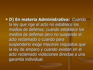 D) En materia Administrativa:  Cuando la ley que rige el acto no establece los medios de defensa; cuando establece los medios de defensa pero no suspende el acto reclamado o cuando para suspenderlo exige mayores requisitos que la ley de amparo y cuando existen en el acto reclamado violaciones directas a una garantía individual. 