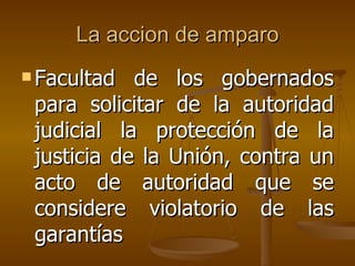 La accion de amparo Facultad de los gobernados para solicitar de la autoridad judicial la protección de la justicia de la Unión, contra un acto de autoridad que se considere violatorio de las garantías   