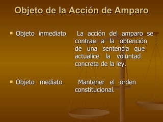 Objeto de la Acción de Amparo Objeto inmediato La acción del amparo se  contrae a la obtención  de una sentencia que  actualice la voluntad  concreta de la ley. Objeto mediato Mantener el orden  constitucional. 