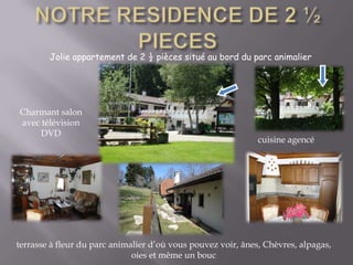 NOTRE RESIDENCE DE 2 ½  PIECESJolie appartement de 2 ½ pièces situé au bord du parc animalierCharmant salon avec télévision DVD cuisine agencéterrasse à fleur du parc animalier d’où vous pouvez voir, ânes, Chèvres, alpagas, oies et même un bouc 