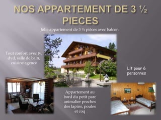 NOS APPARTEMENT DE 3 ½   PIECESJolie appartement de 3 ½ pièces avec balconTout confort avec tv, dvd, salle de bain, cuisine agencéLit pour 6 personnesAppartement au bord du petit parc animalier proches des lapins, poules et coq