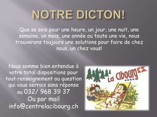 NOTRE DICTON!Que se sois pour une heure, un jour, une nuit, une semaine, un mois, une année ou toute une vie, nous trouverons toujours une solutions pour faire de chez nous, un chez vous!Nous somme bien entendue à votre total dispositions pour tout renseignement ou question qui vous serrais sans réponse au 032/ 968 39 37 Ou par mail info@centrelacibourg.ch