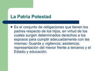 La Patria Potestad Es el conjunto de obligaciones que tienen los padres respecto de los hijos, en virtud de los cuales surgen determinados derechos a los esposos para cumplir adecuadamente con las mismas: Guarda y vigilancia; asistencia; representación del menor frente a terceros y el Estado y educación. 