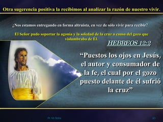 Pr. M. Solís Otra sugerencia positiva la recibimos al analizar la razón de nuestro vivir. ¿Nos estamos entregando en forma altruista, en vez de sólo vivir para recibir? El Señor pudo soportar la agonía y la soledad de la cruz a causa del gozo que vislumbraba de Él. “ Puestos los ojos en Jesús, el autor y consumador de la fe, el cual por el gozo puesto delante de él sufrió la cruz” HEBREOS 12:2 