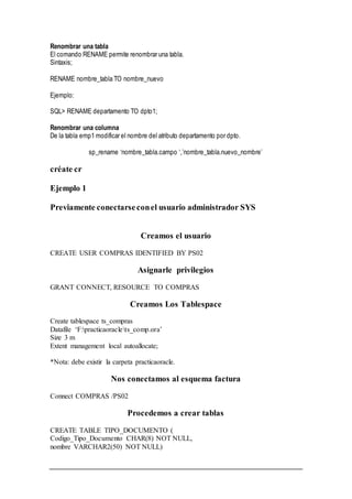 Renombrar una tabla
El comando RENAME permite renombrar una tabla.
Sintaxis;
RENAME nombre_tabla TO nombre_nuevo
Ejemplo:
SQL> RENAME departamento TO dpto1;
Renombrar una columna
De la tabla emp1 modificar el nombre del atributo departamento por dpto.
sp_rename ‘nombre_tabla.campo ‘,’nombre_tabla.nuevo_nombre’
créate cr
Ejemplo 1
Previamente conectarseconel usuario administrador SYS
Creamos el usuario
CREATE USER COMPRAS IDENTIFIED BY PS02
Asignarle privilegios
GRANT CONNECT, RESOURCE TO COMPRAS
Creamos Los Tablespace
Create tablespace ts_compras
Datafile ‘F:practicaoraclets_comp.ora’
Size 3 m
Extent management local autoallocate;
*Nota: debe existir la carpeta practicaoracle.
Nos conectamos al esquema factura
Connect COMPRAS /PS02
Procedemos a crear tablas
CREATE TABLE TIPO_DOCUMENTO (
Codigo_Tipo_Documento CHAR(8) NOT NULL,
nombre VARCHAR2(50) NOT NULL)
 