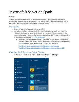 Microsoft R Server on Spark
Purpose:
This lab will demonstrate how to use Microsoft R Server on a Spark cluster. It will start by
outlining the steps to spin up the cluster in Azure, how to install RStudio with R Server, and an
example of how to use ScaleR to analyze data in a Spark cluster.
Pre-requisites
1. Be sure to have your Azure subscription enabled.
2. You will need to have a Secure Shell (SSH) client installed to remotely connect to the
HDInsight cluster and run commands directly on the cluster. This is needed since the
cluster will be using a Linux OS. The recommended client is PuTTY. Use the following link
to download and install PuTTY: PuTTY Download
a. Optionally, you can create an SSH key to connect to your cluster. The following
steps will assume that you are using a password. The following links include more
information on how to create and use SSH keys with HDInsight:
Use SSH with Linux-based Hadoop on HDInsight from Windows
Use SSH with Linux-based Hadoop on HDInsight from Linux, Unix, or OS X
Creating the R Server on Spark Cluster
1. In the Azure portal, select New > Data + Analytics > HDInsight
 