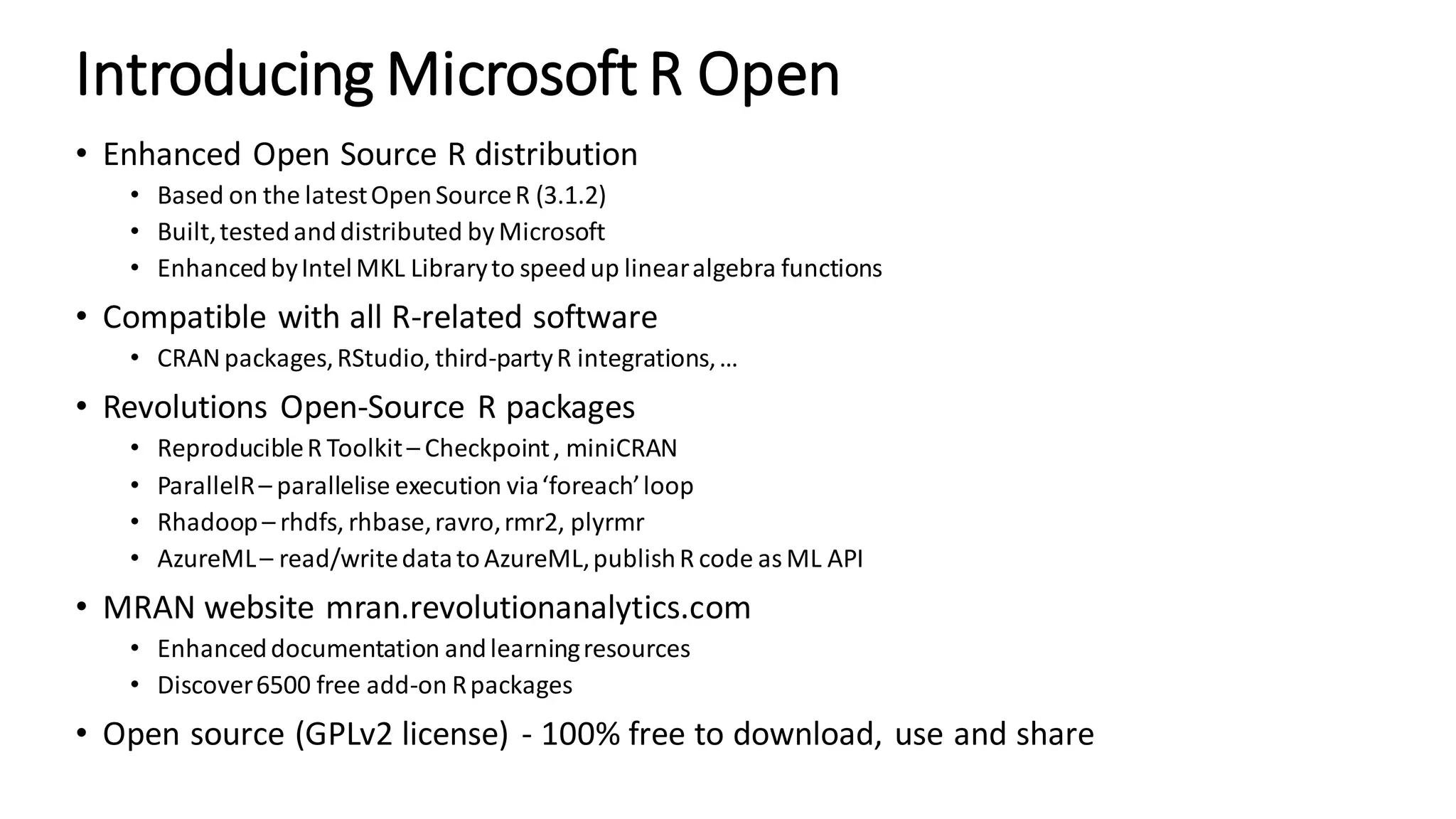 Introducing Microsoft R Open • Enhanced Open Source R distribution • Based on the latestOpenSourceR (3.1.2) • Built,testedanddistributed by Microsoft • EnhancedbyIntelMKL Libraryto speedup linearalgebra functions • Compatible with all R-related software • CRANpackages,RStudio, third-partyR integrations,… • Revolutions Open-Source R packages • ReproducibleR Toolkit– Checkpoint, miniCRAN • ParallelR– parallelise execution via‘foreach’loop • Rhadoop– rhdfs, rhbase,ravro,rmr2, plyrmr • AzureML– read/writedatatoAzureML,publishR code asML API • MRAN website mran.revolutionanalytics.com • Enhanceddocumentation andlearningresources • Discover6500 free add-on Rpackages • Open source (GPLv2 license) - 100% free to download, use and share 