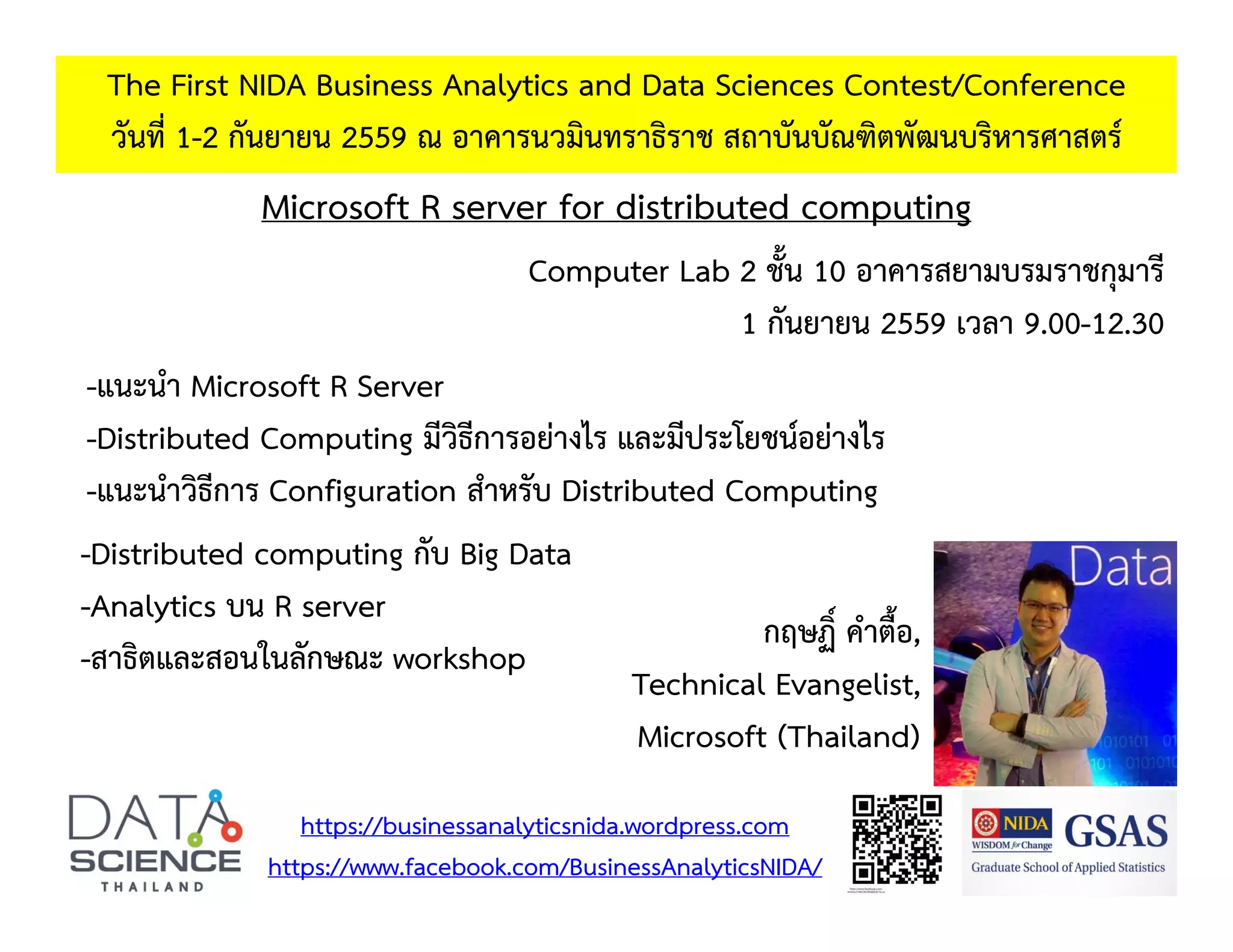 Microsoft R server for distributed computing The First NIDA Business Analytics and Data Sciences Contest/Conference วันที่ 1-2 กันยายน 2559 ณ อาคารนวมินทราธิราช สถาบันบัณฑิตพัฒนบริหารศาสตร์ -แนะนํา Microsoft R Server -Distributed Computing มีวิธีการอย่างไร และมีประโยชน์อย่างไร -แนะนําวิธีการ Configuration สําหรับ Distributed Computing https://businessanalyticsnida.wordpress.com https://www.facebook.com/BusinessAnalyticsNIDA/ กฤษฏิ์ คําตื้อ, Technical Evangelist, Microsoft (Thailand) -Distributed computing กับ Big Data -Analytics บน R server -สาธิตและสอนในลักษณะ workshop Computer Lab 2 ชั้น 10 อาคารสยามบรมราชกุมารี 1 กันยายน 2559 เวลา 9.00-12.30 