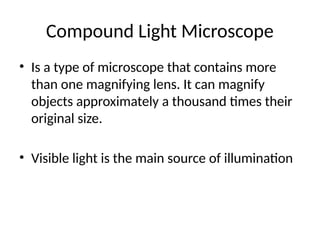 Compound Light Microscope
• Is a type of microscope that contains more
than one magnifying lens. It can magnify
objects approximately a thousand times their
original size.
• Visible light is the main source of illumination
 
