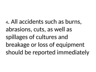 4. All accidents such as burns,
abrasions, cuts, as well as
spillages of cultures and
breakage or loss of equipment
should be reported immediately
 