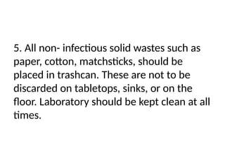 5. All non- infectious solid wastes such as
paper, cotton, matchsticks, should be
placed in trashcan. These are not to be
discarded on tabletops, sinks, or on the
floor. Laboratory should be kept clean at all
times.
 