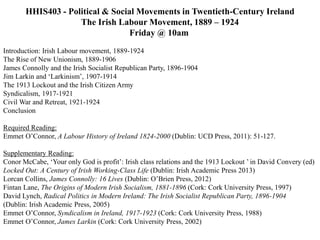 HHIS403 - Political & Social Movements in Twentieth-Century Ireland
The Irish Labour Movement, 1889 – 1924
Friday @ 10am
Introduction: Irish Labour movement, 1889-1924
The Rise of New Unionism, 1889-1906
James Connolly and the Irish Socialist Republican Party, 1896-1904
Jim Larkin and ‘Larkinism’, 1907-1914
The 1913 Lockout and the Irish Citizen Army
Syndicalism, 1917-1921
Civil War and Retreat, 1921-1924
Conclusion
Required Reading:
Emmet O’Connor, A Labour History of Ireland 1824-2000 (Dublin: UCD Press, 2011): 51-127.
Supplementary Reading:
Conor McCabe, ‘Your only God is profit’: Irish class relations and the 1913 Lockout ’ in David Convery (ed)
Locked Out: A Century of Irish Working-Class Life (Dublin: Irish Academic Press 2013)
Lorcan Collins, James Connolly: 16 Lives (Dublin: O’Brien Press, 2012)
Fintan Lane, The Origins of Modern Irish Socialism, 1881-1896 (Cork: Cork University Press, 1997)
David Lynch, Radical Politics in Modern Ireland: The Irish Socialist Republican Party, 1896-1904
(Dublin: Irish Academic Press, 2005)
Emmet O’Connor, Syndicalism in Ireland, 1917-1923 (Cork: Cork University Press, 1988)
Emmet O’Connor, James Larkin (Cork: Cork University Press, 2002)
 