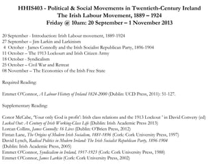 HHIS403 - Political & Social Movements in Twentieth-Century Ireland
The Irish Labour Movement, 1889 – 1924
Friday @ 10am: 20 September – 1 November 2013
 
20 September - Introduction: Irish Labour movement, 1889-1924
27 September – Jim Larkin and Larkinism
4 October - James Connolly and the Irish Socialist Republican Party, 1896-1904
11 October – The 1913 Lockourt and Irish Citizen Army
18 October - Syndicalism
25 October – Civil War and Retreat
08 November – The Economics of the Irish Free State
Required Reading:
Emmet O’Connor, A Labour History of Ireland 1824-2000 (Dublin: UCD Press, 2011): 51-127.
 
Supplementary Reading:
Conor McCabe, ‘Your only God is profit’: Irish class relations and the 1913 Lockout ’ in David Convery (ed)
Locked Out: A Century of Irish Working-Class Life (Dublin: Irish Academic Press 2013)
Lorcan Collins, James Connolly: 16 Lives (Dublin: O’Brien Press, 2012)
Fintan Lane, The Origins of Modern Irish Socialism, 1881-1896 (Cork: Cork University Press, 1997)
David Lynch, Radical Politics in Modern Ireland: The Irish Socialist Republican Party, 1896-1904
(Dublin: Irish Academic Press, 2005)
Emmet O’Connor, Syndicalism in Ireland, 1917-1923 (Cork: Cork University Press, 1988)
Emmet O’Connor, James Larkin (Cork: Cork University Press, 2002)

 