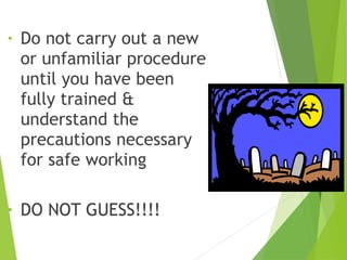 • Do not carry out a new
or unfamiliar procedure
until you have been
fully trained &
understand the
precautions necessary
for safe working
• DO NOT GUESS!!!!
 