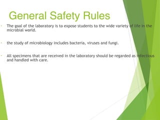 General Safety Rules
• The goal of the laboratory is to expose students to the wide variety of life in the
microbial world.
• the study of microbiology includes bacteria, viruses and fungi.
• All specimens that are received in the laboratory should be regarded as infectious
and handled with care.
 