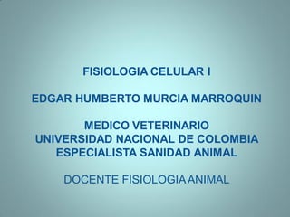 FISIOLOGIA CELULAR I

EDGAR HUMBERTO MURCIA MARROQUIN

       MEDICO VETERINARIO
UNIVERSIDAD NACIONAL DE COLOMBIA
   ESPECIALISTA SANIDAD ANIMAL

    DOCENTE FISIOLOGIA ANIMAL
 