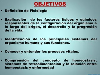 OBJETIVOS
• Definición de Fisiología

• Explicación de los factores físicos y químicos
  responsables de la configuración del organismo a
  lo largo del origen, el desarrollo y la progresión
  de la vida.

• Identificación de los principales sistemas del
  organismo humano y sus funciones.

• Conocer y entender los procesos vitales.

• Comprensión del concepto de homeostasis,
  sistemas de retroalimentación y la relación entre
  homeostasis y enfermedad
 