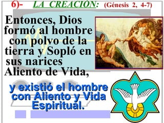 6)-   LA CREACIÓN:   (Génesis 2, 4-7)

Entonces, Dios
formó al hombre
 con polvo de la
tierra y Sopló en
sus narices
Aliento de Vida,
 y existió el hombre
 con Aliento y Vida
     Espiritual.
 